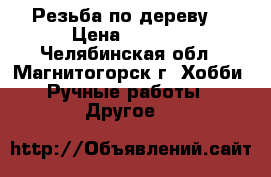 “Резьба по дереву“ › Цена ­ 3 700 - Челябинская обл., Магнитогорск г. Хобби. Ручные работы » Другое   